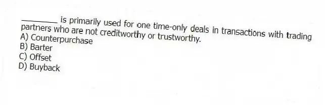 ________ is primarily used for one time-only deals in transactions with trading partners who are not creditworthy or trustworthy.
A) Counterpurchase
B) Barter
C) Offset
D) Buyback