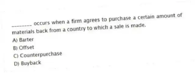 ________ occurs when a firm agrees to purchase a certain amount of materials back from a country to which a sale is made.
A) Barter
B) Offset
C) Counterpurchase
D) Buyback