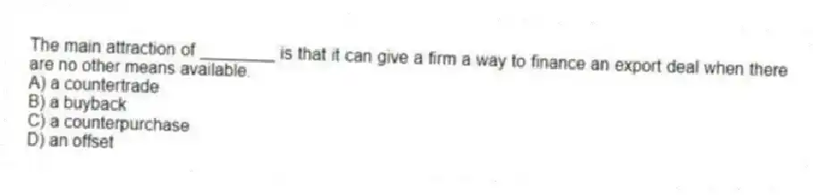The main attraction of ________ is that it can give a firm a way to finance an export deal when there are no other means available.
A) a countertrade
B) a buyback
C) a counterpurchase
D) an offset