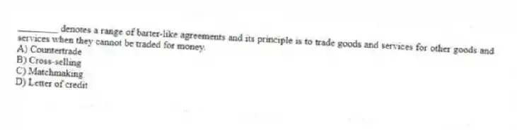 ________ denotes a range of barter-like agreements and its principle is to trade goods and services for other goods and services when they cannot be traded for money.
A) Countertrade
B) Cross-selling
C) Matchmaking
D) Letter of credit