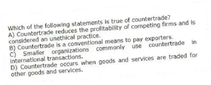 Which of the following statements is true of countertrade?
A) Countertrade reduces the profitability of competing firms and is considered an unethical practice.
B) Countertrade is a conventional means to pay exporters.
C) Smaller organizations commonly use countertrade in international transactions.
D) Countertrade occurs when goods and services are traded for other goods and services.