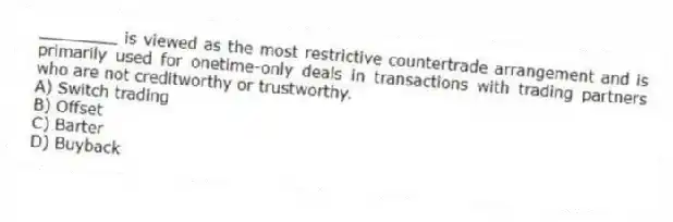 ________ is viewed as the most restrictive countertrade arrangement and is primarily used for onetime-only deals in transactions with trading partners who are not creditworthy or trustworthy.
A) Switch trading
B) Offset
C) Barter
D) Buyback