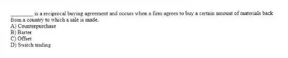________ is a reciprocal buying agreement and occurs when a firm agrees to buy a certain amount of materials back from a country to which a sale is made.
A) Counterpurchase
B) Barter
C) Offset
D) Switch trading