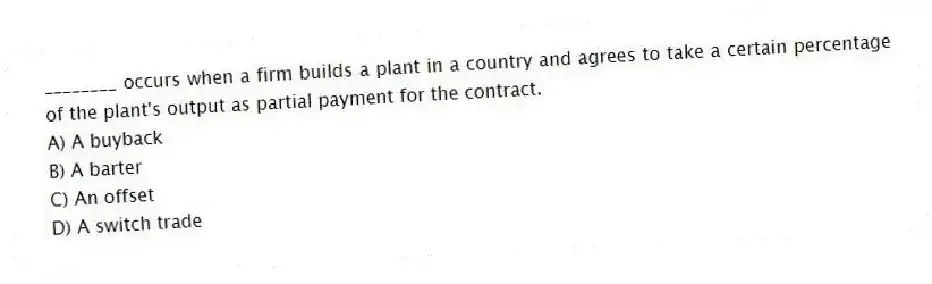 ________ occurs when a firm builds a plant in a country and agrees to take a certain percentage of the plant's output as partial payment for the contract.
A) A buyback
B) A barter
C) An offset
D) A switch trade