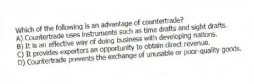 Which of the following is an advantage of countertrade?
A) Countertrade uses instruments such as time drafts and sight drafts.
B) It is an effective way of doing business with developing nations.
C) It provides exporters an opportunity to obtain direct revenue.
D) Countertrade prevents the exchange of unusable or poor-quality goods.