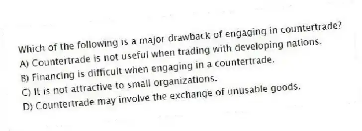 Which of the following is a major drawback of engaging in countertrade?
A) Countertrade is not useful when trading with developing nations.
B) Financing is difficult when engaging in a countertrade.
C) It is not attractive to small organizations.
D) Countertrade may involve the exchange of unusable goods.