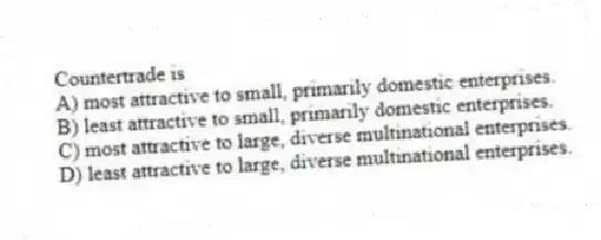 Countertrade is
A) most attractive to small, primarily domestic enterprises.
B) least attractive to small, primarily domestic enterprises.
C) most attractive to large, diverse multinational enterprises.
D) least attractive to large, diverse multinational enterprises.