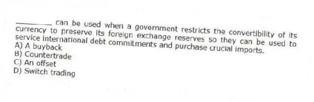 ________ can be used when a government restricts the convertibility of its currency to preserve its foreign exchange reserves so they can be used to service international debt commitments and purchase crucial imports.
A) A buyback
B) Countertrade
C) An offset
D) Switch trading
