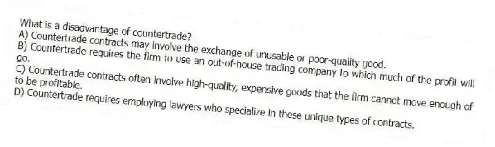 What is a disadvantage of countertrade?
A) Countertrade contracts may involve the exchange of unusable or poor-quality good.
B) Countertrade requires the firm to use an out-of-house trading company to which much of the profit will go.
C) Countertrade contracts often involve high-quality, expensive goods that the firm cannot move enough of to be profitable.
D) Countertrade requires employing lawyers who specialize in these unique types of contracts.