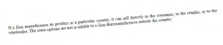If a firm manufactures its product in a particular country, it can sell directly to the consumer, to the retailer, or to the wholesaler. The same options are not available to a firm that manufactures outside the country.