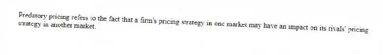 Predatory pricing refers to the fact that a firm's pricing strategy in one market may have an impact on its rivals' pricing strategy in another market.
