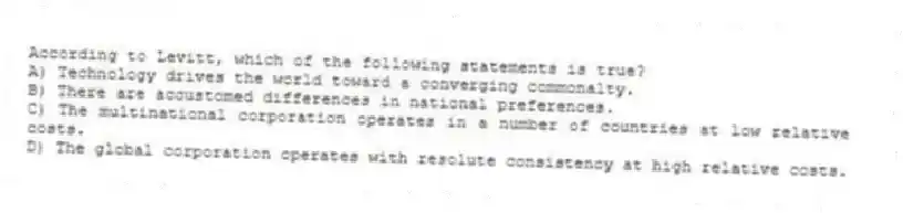 According to Levitt, which of the following statements is true?
A) Technology drives the world toward a converging commonalty.
B) There are accustomed differences in national preferences.
C) The multinational corporation operates in a number of countries at low relative costs.
D) The global corporation operates with resolute consistency at high relative costs.