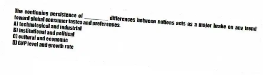 The continuing persistence of ________ differences between nations acts as a major brake on any trend toward global consumer tastes and preferences.
A) technological and industrial
B) institutional and political
C) cultural and economic
D) GNP level and growth rate