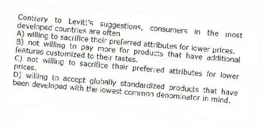 Contrary to Levitt's suggestions, consumers in the most developed countries are often
A) willing to sacrifice their preferred attributes for lower prices.
B) not willing to pay more for products that have additional features customized to their tastes.
C) not willing to sacrifice their preferred attributes for lower prices.
D) willing to accept globally standardized products that have been developed with the lowest common denominator in mind.