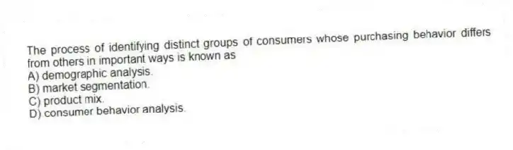 The process of identifying distinct groups of consumers whose purchasing behavior differs from others in important ways is known as
A) demographic analysis.
B) market segmentation.
C) product mix.
D) consumer behavior analysis.