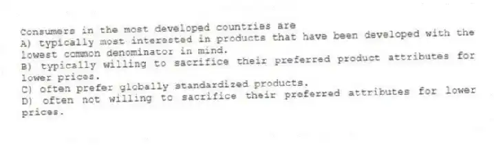 Consumers in the most developed countries are
A) typically most interested in products that have been developed with the lowest common denominator in mind.
B) typically willing to sacrifice their preferred product attributes for lower prices.
C) often prefer globally standardized products.
D) often not willing to sacrifice their preferred attributes for lower prices.