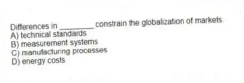 Differences in ________ constrain the globalization of markets.
A) technical standards
B) measurement systems
C) manufacturing processes
D) energy costs