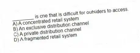 ________ is one that is difficult for outsiders to access.
A) A concentrated retail system
B) An exclusive distribution channel
C) A private distribution channel
D) A fragmented retail system