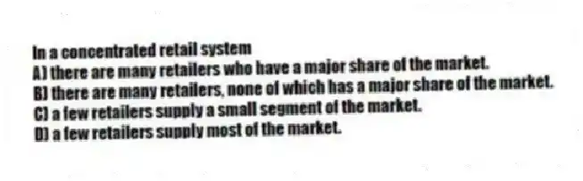 In a concentrated retail system
A) there are many retailers who have a major share of the market.
B) there are many retailers, none of which has a major share of the market.
C) a few retailers supply a small segment of the market.
D) a few retailers supply most of the market.