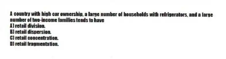 A country with high car ownership, a large number of households with refrigerators, and a large number of two-income families tends to have
A) retail division.
B) retail dispersion.
C) retail concentration.
D) retail fragmentation.