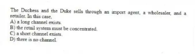 The Duchess and the Duke sells through an import agent, a wholesaler, and a retailer. In this case,
A) a long channel exists.
B) the retail system must be concentrated.
C) a short channel exists.
D) there is no channel.