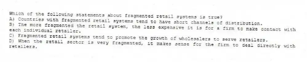 Which of the following statements about fragmented retail systems is true?
A) Countries with fragmented retail systems tend to have short channels of distribution.
B) The more fragmented the retail system, the less expensive it is for a firm to make contact with each individual retailer.
C) Fragmented retail systems tend to promote the growth of wholesalers to serve retailers.
D) When the retail sector is very fragmented, it makes sense for the firm to deal directly with retailers.