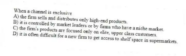 When a channel is exclusive
A) the firm sells and distributes only high-end products.
B) it is controlled by market leaders or by firms who have a niche market.
C) the firm's products are focused only on elite, upper class customers.
D) it is often difficult for a new firm to get access to shelf space in supermarkets.