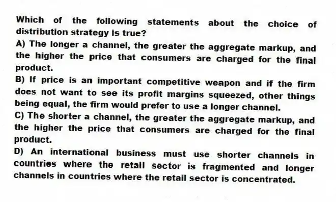 Which of the following statements about the choice of distribution strategy is true?
A) The longer a channel, the greater the aggregate markup, and the higher the price that consumers are charged for the final product.
B) If price is an important competitive weapon and if the firm does not want to see its profit margins squeezed, other things being equal, the firm would prefer to use a longer channel.
C) The shorter a channel, the greater the aggregate markup, and the higher the price that consumers are charged for the final product.
D) An international business must use shorter channels in countries where the retail sector is fragmented and longer channels in countries where the retail sector is concentrated.