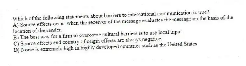 Which of the following statements about barriers to international communication is true?
A) Source effects occur when the receiver of the message evaluates the message on the basis of the location of the sender.
B) The best way for a firm to overcome cultural barriers is to use local input.
C) Source effects and country of origin effects are always negative.
D) Noise is extremely high in highly developed countries such as the United States.