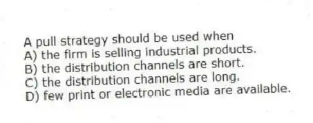 A pull strategy should be used when
A) the firm is selling industrial products.
B) the distribution channels are short.
C) the distribution channels are long.
D) few print or electronic media are available.