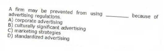 A firm may be prevented from using ________ because of advertising regulations.
A) corporate advertising
B) culturally significant advertising
C) marketing strategies
D) standardized advertising