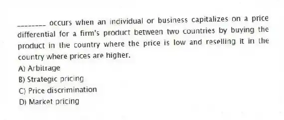 ________ occurs when an individual or business capitalizes on a price differential for a firm's product between two countries by buying the product in the country where the price is low and reselling it in the country where prices are higher.
A) Arbitrage
B) Strategic pricing
C) Price discrimination
D) Market pricing