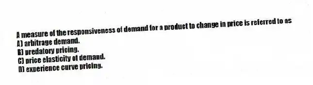 A measure of the responsiveness of demand for a product to change in price is referred to as
A) arbitrage demand.
B) predatory pricing.
C) price elasticity of demand.
D) experience curve pricing.
