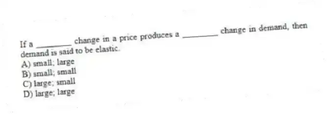 If a ________ change in a price produces a ________ change in demand, then demand is said to be elastic.
A) small; large
B) small; small
C) large; small
D) large; large
