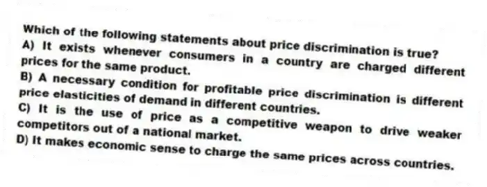 Which of the following statements about price discrimination is true?
A) It exists whenever consumers in a country are charged different prices for the same product.
B) A necessary condition for profitable price discrimination is different price elasticities of demand in different countries.
C) It is the use of price as a competitive weapon to drive weaker competitors out of a national market.
D) It makes economic sense to charge the same prices across countries.