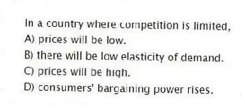 In a country where competition is limited,
A) prices will be low.
B) there will be low elasticity of demand.
C) prices will be high.
D) consumers' bargaining power rises.