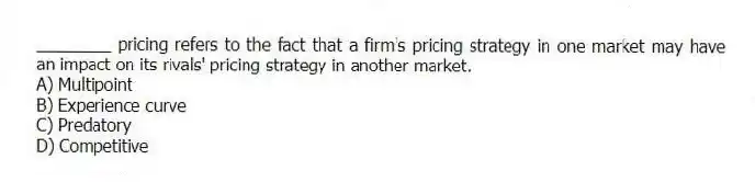 ________ pricing refers to the fact that a firm's pricing strategy in one market may have an impact on its rivals' pricing strategy in another market.
A) Multipoint
B) Experience curve
C) Predatory
D) Competitive