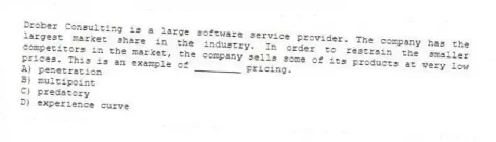 Drober Consulting is a large software service provider. The company has the largest market share in the industry. In order to restrain the smaller competitors in the market, the company sells some of its products at very low prices. This is an example of ________ pricing.
A) penetration
B) multipoint
C) predatory
D) experience curve