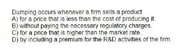 Dumping occurs whenever a firm sells a product
A) for a price that is less than the cost of producing it.
B) without paying the necessary regulatory charges.
C) for a price that is higher than the market rate.
D) by including a premium for the R&D activities of the firm.