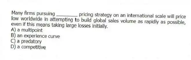 Many firms pursuing ________ pricing strategy on an international scale will price low worldwide in attempting to build global sales volume as rapidly as possible, even if this means taking large losses initially.
A) a multipoint
B) an experience curve
C) a predatory
D) a competitive