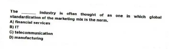 The ________ industry is often thought of as one in which global standardization of the marketing mix is the norm.
A) financial services
B) IT
C) telecommunication
D) manufacturing