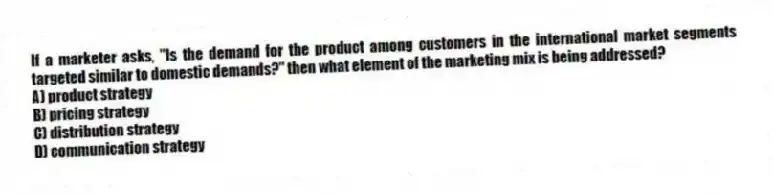 If a marketer asks, "Is the demand for the product among customers in the international market segments targeted similar to domestic demands?" then what element of the marketing mix is being addressed?
A) product strategy
B) pricing strategy
C) distribution strategy
D) communication strategy