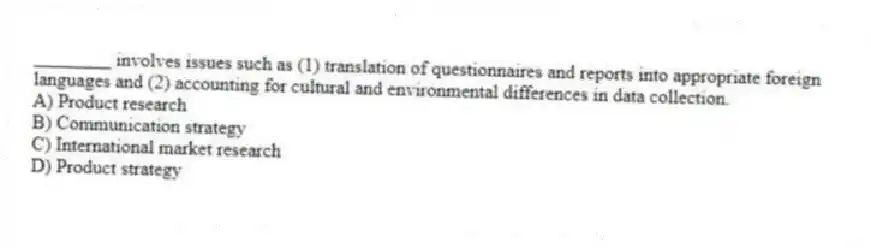 ________ involves issues such as (1) translation of questionnaires and reports into appropriate foreign languages and (2) accounting for cultural and environmental differences in data collection.
A) Product research
B) Communication strategy
C) International market research
D) Product strategy