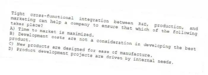 Tight cross-functional integration between R&D, production, and marketing can help a company to ensure that which of the following takes place?
A) Time to market is maximized.
B) Development costs are not a consideration in developing the best product.
C) New products are designed for ease of manufacture.
D) Product development projects are driven by internal needs.