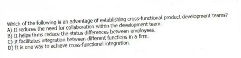 Which of the following is an advantage of establishing cross-functional product development teams?
A) It reduces the need for collaboration within the development team.
B) It helps firms reduce the status differences between employees.
C) It facilitates integration between different functions in a firm.
D) It is one way to achieve cross-functional integration.
