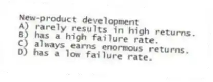 New-product development
A) rarely results in high returns.
B) has a high failure rate.
C) always earns enormous returns.
D) has a low failure rate.