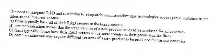 The need to integrate R&D and marketing to adequately commercialize new technologies poses special problems in the international business because
A) firms typically have all of their R&D centers in the home country.
B) commercialization means that the same version of a new product needs to be produced for all countries.
C) firms typically do not have their R&D centers in the same country as their production facilities.
D) commercialization may require different versions of a new product to be produced for various countries.