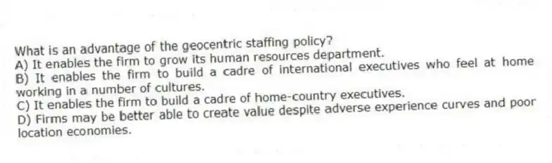 What is an advantage of the geocentric staffing policy?
A) It enables the firm to grow its human resources department.
B) It enables the firm to build a cadre of international executives who feel at home working in a number of cultures.
C) It enables the firm to build a cadre of home-country executives.
D) Firms may be better able to create value despite adverse experience curves and poor location economies.