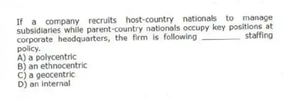 If a company recruits host-country nationals to manage subsidiaries while parent-country nationals occupy key positions at corporate headquarters, the firm is following ________ staffing policy.
A) a polycentric
B) an ethnocentric
C) a geocentric
D) an internal