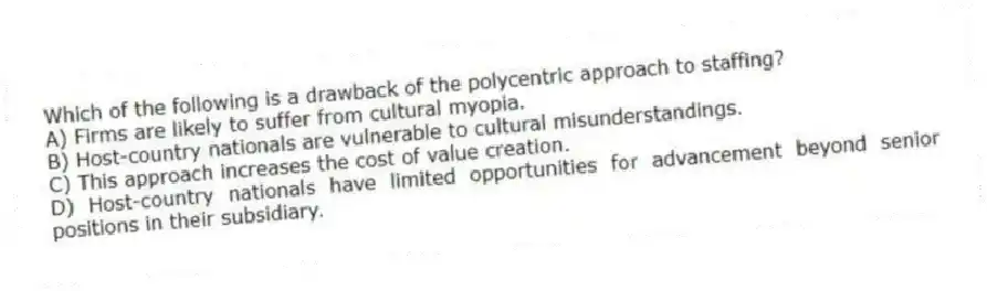 Which of the following is a drawback of the polycentric approach to staffing?
A) Firms are likely to suffer from cultural myopia.
B) Host-country nationals are vulnerable to cultural misunderstandings.
C) This approach increases the cost of value creation.
D) Host-country nationals have limited opportunities for advancement beyond senior positions in their subsidiary.